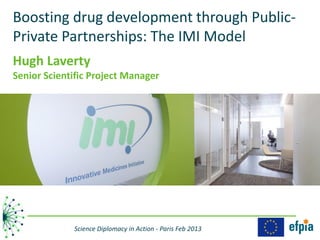 Boosting drug development through Public-
Private Partnerships: The IMI Model
Hugh Laverty
Senior Scientific Project Manager




             Science Diplomacy in Action - Paris Feb 2013
 