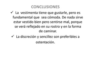 CONCLUSIONES
 La vestimenta tiene que gustarle, pero es
 fundamental que sea cómoda. De nada sirve
  estar vestido bien pero sentirse mal, porque
   se verá reflejado en su rostro y en la forma
                    de caminar.
 La discreción y sencillez son preferibles a
                  ostentación.
 