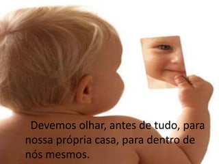      Devemos olhar, antes de tudo, para nossa própria casa, para dentro de nós mesmos.
