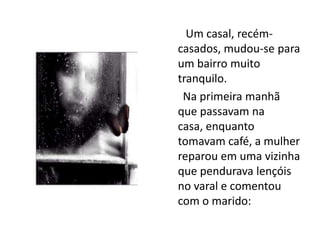        Um casal, recém- casados, mudou-se para um bairro muito tranquilo.      Na primeira manhã que passavam na casa, enquanto tomavam café, a mulher reparou em uma vizinha que pendurava lençóis no varal e comentou com o marido: