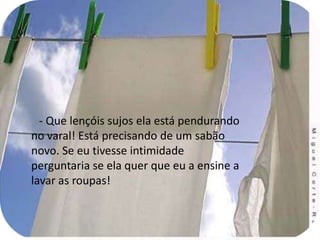 - Que lençóis sujos ela está pendurando no varal! Está precisando de um sabão novo. Se eu tivesse intimidade perguntaria se ela quer que eu a ensine a lavar as roupas!