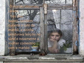 O marido observou calado.     Três dias depois, também durante o café da manhã, a vizinha pendurava lençóis no varal e novamente a mulher comentou com o marido: