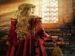     - Nossa vizinha continua pendurando os lençóis sujos! Se eu tivesse intimidade perguntaria se ela quer que eu ensine a lavar as roupas!