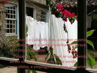         E assim, a cada três dias, a mulher repetia seu discurso, enquanto a vizinha pendurava suas roupas no varal.       Passando um mês a mulher se surpreendeu ao ver os lençóis muito brancos sendo estendidos, e empolgada foi dizer ao marido: