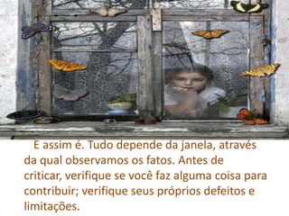        E assim é. Tudo depende da janela, através da qual observamos os fatos. Antes de criticar, verifique se você faz alguma coisa para contribuir; verifique seus próprios defeitos e limitações.