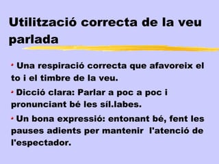 Utilització correcta de la veu
parlada

 Una respiració correcta que afavoreix el
to i el timbre de la veu.
 Dicció clara: Parlar a poc a poc i
pronunciant bé les síl.labes.
  Un bona expressió: entonant bé, fent les
pauses adients per mantenir l'atenció de
l'espectador.
 
