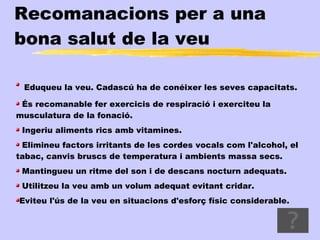 Recomanacions per a una
bona salut de la veu

 Eduqueu la veu. Cadascú ha de conéixer les seves capacitats.

 És recomanable fer exercicis de respiració i exerciteu la
musculatura de la fonació.
 Ingeriu aliments rics amb vitamines.
 Elimineu factors irritants de les cordes vocals com l'alcohol, el
tabac, canvis bruscs de temperatura i ambients massa secs.
 Mantingueu un ritme del son i de descans nocturn adequats.
 Utilitzeu la veu amb un volum adequat evitant cridar.
Eviteu l'ús de la veu en situacions d'esforç físic considerable.
 