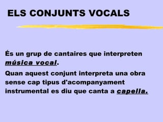 ELS CONJUNTS VOCALS



És un grup de cantaires que interpreten
música vocal.
Quan aquest conjunt interpreta una obra
sense cap tipus d'acompanyament
instrumental es diu que canta a capella.
 