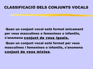 CLASSIFICACIÓ DELS CONJUNTS VOCALS




●
 Quan un conjunt vocal està format únicament
per veus masculines o femenines o infantils,
s'anomena conjunt de veus iguals.
Quan un conjunt vocal està format per veus
●


masculines i femenines o infantils, s'anomena
conjunt de veus mixtes.
 