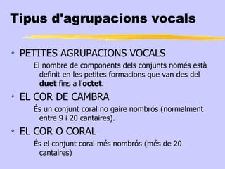 Tipus d'agrupacions vocals

 PETITES AGRUPACIONS VOCALS
   El nombre de components dels conjunts només està
     definit en les petites formacions que van des del
     duet fins a l'octet.
 EL COR DE CAMBRA
   És un conjunt coral no gaire nombrós (normalment
    entre 9 i 20 cantaires).
 EL COR O CORAL
   És el conjunt coral més nombrós (més de 20
    cantaires)
 