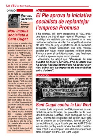 LA VEU de Sant Cugat
Nou impuls
socialista a
Sant Cugat
OPINIÓ
Primer
Secretari
del PSC
Michael
Cáceres
El Ple aprova la iniciativa
socialista de replantejar
l’empresa Promusa
Ciutat
S’ha acordat, tal i com proposava el PSC, crear
una taula de treball que repensi Promusa i en
modifiqui els estatuts per adaptar-los a la nova
realitat econòmica. Així ho ha fet palès durant el
ple del mes de juny el portaveu de la formació
socialista, Ferran Villaseñor, que s’ha mostrat
satisfet per haver iniciat aquesta reflexió sobre
Promusa en el sí de l’Ajuntament, i que finalment
s’ha dut a aprovació per acord plenari.
Villaseñor, ha afegit que “Promusa és una
qüestió de ciutat i per tant, s’ha de saber què
ha de ser i quines operacions ha de dur a ter-
me i quins són els espectes de sostenibilitat,
entre d’altres”.
El passat 2 de juny més de 600 persones es van
mobilizar, a Sant Cugat, per protestar per la nova
Llei d’educació (LOMCE) més coneguda per Llei
Wert, i contra les retallades del sector, que està
fent el govern de la Generalitat, liderat per CiU.
La mobilització, organitzada per les AMPE’S de
les escoles públiques de la Vila, ha estat conside-
rada d’èxit, i va comptar, des del començament,
amb el suport del PSC de Sant Cugat.
Educació
Sant Cugat contra la Llei Wert
Us tornem a saludar des
de les pàgines de la Veu
amb la certesa que estem
assolint un nou impuls so-
cialista a la nostra ciutat.
Des de l’Agrupació,
com també des del Grup
Municipal, estem con-
vergint en els esforços i
en la línia de treball per
assolir els objectius que
ens hem proposat a mig
termini. Som coneixedors
de la falta de credibilitat
dels partits polítics, i això
també ens inclou als de
Sant Cugat. Però, des del
repte de superar els mo-
ments crítics, ens sentim
cada dia més convençuts
del nostre creixement, i
ho estem fent des de la
proximitat, al costat de les
persones i de les entitats,
del teixit social de la ciu-
tat, impulsant propostes i
projectes útils pel conjunt
de Sant Cugat.
Estem treballant en tots
els fronts d’una manera
àgil i realista, afrontant
els temes que més pre-
ocupen la ciutadania, que
a dia d’avui són la feina,
l’economia, els serveis, la
seguretat, etc.
La nostra força serà el
resultat d’aquesta feina.
 