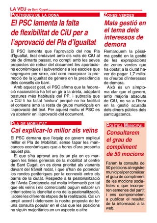 LA VEU de Sant Cugat
El PSC lamenta la falta
de flexibilitat de CiU per a
l’aprovació del Pla d’Igualtat
Polítiques de la dona
El PSC lamenta que l’aprovació del nou Pla
d’Igualtat, tirat endavant amb els vots de CiU al
ple de dimarts passat, no compti amb les seves
propostes de retirar del document les aportacio-
ns econòmiques i subvencions a les escoles que
segreguen per sexe, així com incorporar la pro-
moció de la igualtat de gènere en la presidència
dels consells de barri.
Amb aquest gest, el PSC afirma que la federa-
ció nacionalista ha fet un gir a la dreta, adoptant
postures més habituals del PP, i subratlla que
a CiU li ha faltat ‘cintura’ perquè no ha facilitat
el consens amb la resta de grups municipals en
l’aprovació del text. Per aquest motiu el PSC es
va abstenir en l’aprovació del document.
Consultarem
el grau de
compliment
de 50 mocions
Política Municipal
Farem la consulta de
50 peticions al registre
municipalperconèixer
el grau de compliment
de les mocions socia-
listes o que incorpo-
ren esmenes del partit
i ens comprometem
a publicar el resultat
de la informació a la
web.
Zones verdes
Mala gestió en
el tema dels
interessos de
demora
Remarquem la pèssi-
ma gestió en la gestió
de les expropiacions
de zones verdes que
ha costat a la ciutat ha-
ver de pagar 1,7 milio-
ns d’euros d’interessos
de demora.
Això és un símpto-
ma clar que el govern,
amb majoria absoluta
de CiU, no va a l’hora
en la gestió acurada
dels diners públics dels
santcugatencs.
El PSC demana que l’equip de govern expliqui
millor el Pla de Mobilitat, sense tapar les man-
cances econòmiques que a hores d’ara presenta
aquest pla.
El que s’ha aprovat ara és un pla on es mar-
quen les línies generals de la mobilitat al centre
de Sant Cugat, on es dona prioritat als vianants
davant del trànsit rodat, i que s’han de potenciar
les rondes perifèriques per la connexió entre els
barris de la ciutat. Respecte a la peatonalització
de l’Avda Cerdanyola cal molta informació per tal
que els veïns i els comerciants puguin establir un
criteri sobre la idoneïtat o no de la peatonalització,
i sobre les diferents etapes de la realització. Cal un
ampli acord i defensem la nostra proposta de fer
una consulta popular en el cas que les posicions
no siguin majoritàries en un aspecte o altre
Cal explicar-lo millor als veïns
Pla de mobilitat
 