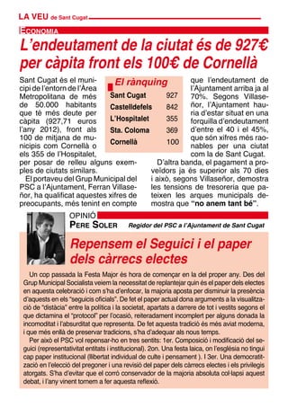 LA VEU de Sant Cugat
Repensem el Seguici i el paper
dels càrrecs electes
OPINIÓ
Pere Soler Regidor del PSC a l’Ajuntament de Sant Cugat
Un cop passada la Festa Major és hora de començar en la del proper any. Des del
Grup Municipal Socialista veiem la necessitat de replantejar quin és el paper dels electes
en aquesta celebració i com s’ha d’enfocar, la majoria aposta per disminuir la presència
d’aquests en els “seguicis oficials”. De fet el paper actual dona arguments a la visualitza-
ció de “distàcia” entre la política i la societat, apartats a darrere de tot i vestits segons el
que dictamina el “protocol” per l’ocasió, reiteradament incomplert per alguns donada la
incomoditat i l’absurditat que representa. De fet aquesta tradició és més aviat moderna,
i que més enllà de preservar tradicions, s’ha d’adequar als nous temps.
Per això el PSC vol repensar-ho en tres sentits: 1er. Composició i modificació del se-
guici (representativitat entitats i institucional). 2on. Una festa laica, on l’església no tingui
cap paper institucional (llibertat individual de culte i pensament ). I 3er. Una democratit-
zació en l’elecció del pregoner i una revisió del paper dels càrrecs electes i els privilegis
atorgats. S’ha d’evitar que el corró conservador de la majoria absoluta col·lapsi aquest
debat, i l’any vinent tornem a fer aquesta reflexió.
Sant Cugat és el muni-
cipi de l’entorn de l’Àrea
Metropolitana de més
de 50.000 habitants
que té més deute per
càpita (927,71 euros
l’any 2012), front als
100 de mitjana de mu-
nicipis com Cornellà o
els 355 de l’Hospitalet,
per posar de relleu alguns exem-
ples de ciutats similars.
El portaveu del Grup Municipal del
PSC a l’Ajuntament, Ferran Villase-
ñor, ha qualificat aquestes xifres de
preocupants, més tenint en compte
L’endeutament de la ciutat és de 927€
per càpita front els 100€ de Cornellà
Economia
El rànquing
Sant Cugat	 927
Castelldefels	 842
L’Hospitalet	 355
Sta. Coloma	 369	
Cornellà	 100
que l’endeutament de
l’Ajuntament arriba ja al
70%. Segons Villase-
ñor, l’Ajuntament hau-
ria d’estar situat en una
forquilla d’endeutament
d’entre el 40 i el 45%,
que són xifres més rao-
nables per una ciutat
com la de Sant Cugat.
D’altra banda, el pagament a pro-
veïdors ja és superior als 70 dies
i això, segons Villaseñor, demostra
les tensions de tresoreria que pa-
teixen les arques municipals de-
mostra que “no anem tant bé”.
 