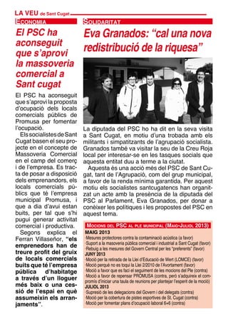 LA VEU de Sant Cugat
El PSC ha aconseguit
que s’aprovi la proposta
d’ocupació dels locals
comercials públics de
Promusa per fomentar
l’ocupació.
ElssocialistesdeSant
Cugat basen el seu pro-
jecte en el concepte de
Massoveria Comercial
en el camp del comerç
i de l’empresa. Es trac-
ta de posar a disposició
dels emprenandors, els
locals comercials pú-
blics que té l’empresa
municipal Promusa, i
que a dia d’avui estan
buits, per tal que s’hi
pugui generar activitat
comercial i productiva.
Segons explica el
Ferran Villaseñor, “els
emprenedors han de
treure profit del gruix
de locals comercials
buits que té l’empresa
pública d’habitatge
a través d’un lloguer
més baix o una ces-
sió de l’espai en què
assumeixin els arran-
jaments”.
La diputada del PSC ho ha dit en la seva visita
a Sant Cugat, en motiu d’una trobada amb els
militants i simpatitzants de l’agrupació socialista.
Granados també va visitar la seu de la Creu Roja
local per interesar-se en les tasques socials que
aquesta entitat duu a terme a la ciutat.
Aquesta és una acció més del PSC de Sant Cu-
gat, tant de l’Agrupació, com del grup municipal,
a favor de la renda mínima garantida. Per aquest
motiu els socialistes santcugatencs han organit-
zat un acte amb la presència de la diputada del
PSC al Parlament, Eva Granados, per donar a
conèixer les polítiques i les propostes del PSC en
aquest tema.
Eva Granados: “cal una nova
redistribució de la riquesa”
SolidaritatEconomia
El PSC ha
aconseguit
que s’aprovi
la massoveria
comercial a
Sant cugat
Mocions del PSC al ple municipal (Maig-Juliol 2013)
MAIG 2013
·Mesures protectores contra la contaminació acústica (a favor)
·Suport a la masoveria pública comercial i industrial a Sant Cugat (favor)
·Rebuig a les mesures del Govern Central per les “preferents” (favor)
JUNY 2013
·Moció per la retirada de la Llei d’Educació de Wert (LOMCE) (favor)
·Moció perquè no es toqui la Llei 2/2010 de l’Avortament (favor)
·Moció a favor que es faci el seguiment de les mocions del Ple (contra)
·Moció a favor de repensar PROMUSA (contra, però s’adquireix el com-
promís d’iniciar una taula de reunions per plantejar l’esperit de la moció)
JULIOL 2013
·Supresió de les delegacions del Govern i del delegats (contra)
·Moció per la cobertura de pistes esportives de St. Cugat (contra)
·Moció per fomentar plans d’ocupació laboral 6+6 (contra)
 