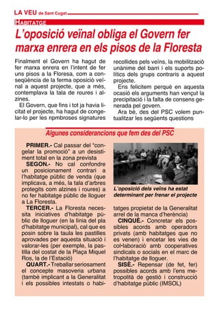 LA VEU de Sant Cugat
Finalment el Govern ha hagut de
fer marxa enrera en l’intent de fer
uns pisos a la Floresa, com a con-
seqüència de la ferma oposició veï-
nal a aquest projecte, que a més,
contemplava la tala de roures i al-
zines.
El Govern, que fins i tot ja havia li-
citat el projecte, ha hagut de conge-
lar-lo per les npmbroses signatures
PRIMER.- Cal passar del “con-
gelar la promoció” a un desisti-
ment total en la zona prevista
SEGON.- No cal confondre
un posicionament contrari a
l’habitatge públic de venda (que
implicava, a més, la tala d’arbres
protegits com alzines i roures) a
no fer habitatge públic de lloguer
a La Floresta.
TERCER.- La Floresta neces-
sita iniciatives d’habitatge pú-
blic de lloguer (en la línia del pla
d’habitatge municipal), cal que es
posin sobre la taula les pastilles
aprovades per aquesta situació i
valorar-les (per exemple, la pas-
tilla del costat de la Plaça Miquel
Ros, la de l’Estació)
QUART.-Treballarseriosament
el concepte masoveria urbana
(també implicant a la Generalitat
i els possibles intestats o habi-
recollides pels veïns, la mobilització
unànime del barri i els suports po-
lítics dels grups contraris a aquest
projecte.
Ens felicitem perquè en aquesta
ocasió els arguments han vençut la
precipitació i la falta de consens ge-
nerada pel govern.
Ara bé, des del PSC volem pun-
tualitzar les següents questions
L’oposició veïnal obliga el Govern fer
marxa enrera en els pisos de la Floresta
Habitatge
tatges propietat de la Generalitat
arrel de la manca d’herència)
CINQUÈ.- Concretar els pos-
sibles acords amb operadors
privats (amb habitatges que no
es venen) i encetar les vies de
col•laboració amb cooperatives
sindicals o socials en el marc de
l’habitatge de lloguer.
SISÈ.- Repensar (de fet, fer)
possibles acords amb l’ens me-
tropolità de gestió i construcció
d’habitatge públic (IMSOL)
Algunes considerancions que fem des del PSC
L’oposició dels veïns ha estat
determinant per frenar el projecte
 