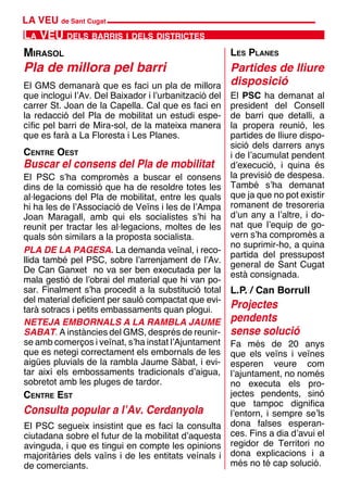 LA VEU de Sant Cugat
La VEU dels barris i dels districtes
Pla de millora pel barri
Mirasol Les Planes
Partides de lliure
disposició
L.P. / Can Borrull
Projectes
pendents
sense solució
NETEJA EMBORNALS A LA RAMBLA JAUME
SABAT. A instàncies del GMS, després de reunir-
se amb comerços i veïnat, s’ha instat l’Ajuntament
que es netegi correctament els embornals de les
aigües pluvials de la rambla Jaume Sàbat, i evi-
tar així els embossaments tradicionals d’aigua,
sobretot amb les pluges de tardor.
El PSC ha demanat al
president del Consell
de barri que detalli, a
la propera reunió, les
partides de lliure dispo-
sició dels darrers anys
i de l’acumulat pendent
d’execució, i quina és
la previsió de despesa.
També s’ha demanat
que ja que no pot existir
romanent de tresoreria
d’un any a l’altre, i do-
nat que l’equip de go-
vern s’ha compromès a
no suprimir-ho, a quina
partida del pressupost
general de Sant Cugat
està consignada.
Fa més de 20 anys
que els veïns i veïnes
esperen veure com
l’ajuntament, no només
no executa els pro-
jectes pendents, sinó
que tampoc dignifica
l’entorn, i sempre se’ls
dona falses esperan-
ces. Fins a dia d’avui el
regidor de Territori no
dona explicacions i a
més no té cap solució.
El GMS demanarà que es faci un pla de millora
que inclogui l’Av. Del Baixador i l’urbanització del
carrer St. Joan de la Capella. Cal que es faci en
la redacció del Pla de mobilitat un estudi espe-
cífic pel barri de Mira-sol, de la mateixa manera
que es farà a La Floresta i Les Planes.
Centre Oest
Buscar el consens del Pla de mobilitat
El PSC s’ha compromès a buscar el consens
dins de la comissió que ha de resoldre totes les
al·legacions del Pla de mobilitat, entre les quals
hi ha les de l’Associació de Veïns i les de l’Ampa
Joan Maragall, amb qui els socialistes s’hi ha
reunit per tractar les al·legacions, moltes de les
quals són similars a la proposta socialista.
PLA DE LA PAGESA. La demanda veïnal, i reco-
llida també pel PSC, sobre l’arrenjament de l’Av.
De Can Ganxet no va ser ben executada per la
mala gestió de l’obrai del material que hi van po-
sar. Finalment s’ha procedit a la substitució total
del material deficient per sauló compactat que evi-
tarà sotracs i petits embassaments quan plogui.
Centre Est
El PSC segueix insistint que es faci la consulta
ciutadana sobre el futur de la mobilitat d’aquesta
avinguda, i que es tingui en compte les opinions
majoritàries dels vaïns i de les entitats veínals i
de comerciants.
Consulta popular a l’Av. Cerdanyola
 
