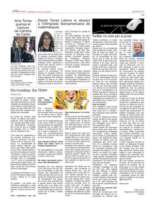 15
Desembre 2015PERIÒDIC LOCAL D’ALGINET
Twitter no sols per a joves
Una vesprada de novembre,
un grapat de pares i mares
van voler transmetre a La veu
d’Alginet la necessitat d’expli-
car el trastorn conductual que
patien els seus fills amb l’ob-
jectiu de fer-los visibles i com-
presos per la societat.
Es tracta de menuts amb
TDAH, el trastorn per dèficit
d’atenció amb hiperactivitat.
Són xiquets amb falta d’aten-
ció, hiperactivitat i impulsivi-
tat, el que fa que la societat
els etiquete com a “Pablo,
Carlos o Miquel el mal”.
Com cada dia, assisteixen a
les escoles públiques d’Al-
ginet on conviuen i es rela-
cionen amb la resta de com-
panys. La impossibilitat de
poder prestar l’atenció que
cal, fa que molts d’ells porten
el seu ritme d’ensenyament i
per tant se’ls adequa el temari
i els llibres. A més a la setma-
na tenen una mitja de 5 hores
dividides amb la pedagoga
i la PT. Amb la insuficiència
que suposa aquest reforç, els
pares han de rascar-se la but-
xaca i portar-los, fora d’hores
lectives a psicòlegs.
La diagnosi del trastorn no es
pot fer clínicament abans dels
6 anys i afecta un 3 % dels
menuts.
És genètic i cal portar una
medicació adequada a cada
cas per tal de millorar la seua
atenció i calmar els seus ner-
vis.
Com s’adonàreu que els
vostres fills
eren TDAH i
com assimilàreu
la notícia?
Tots coincidim
que la diagnosi
es fa a partir dels 6 anys però
en 18 mesos, més o menys,
tots varem notar símptomes.
Quan et diu l’especialista que
el teu fill té TDAH al principi
tens sentiment de culpabilitat,
impotència de no saber com
actuar i si estàs fent-ho bé o
no. A més la medicació, si et
lliçes les contraindicacions
sents que li pots fer més mal
que bé i això pesa.
Que suposa conéixer a més
pares que estan vivint la
mateixa experiència?
És molt gratificant ja que pots
intercanviar hàbits a aplicar,
consells i pautes que t’ajuden
a portar el dia a dia.
No rebeu cap ajuda econò-
mica. Que demanaríeu?
Nosaltres fem una despesa
d’uns 200 euros tots els me-
sos en psicòlegs, a més són
xiquets que necessiten fer
molta activitat física per tal de
cansar-se. Estaria bé que des
de l’Ajuntament ens ajuda-
ren un poc fent activitats per
a aquest sector (que també
serviria per a la resta) com
els dissabtes a l’Hort de Cara-
manxel portar algun cavall, fer
curses, fer un hortet i moltes
coses més.
Que demanaríeu a la socie-
tat?
Primer que tot, que els majors
no etiquetaren als nostres fills
com “Pablo el mal”, ja que no
són xiquets roïns, al contrari
són molt afectuosos, l’únic és
que els costa prestar atenció i
estar quiets.
Alguns pares hem patit que
pel comportament actiu dels
nostres fills ja no se’ls convi-
de als aniversaris i clar, amb 8
o 9 anys és difícil explicar-los
perquè no poden anar.
Nosaltres ens esforcem cada
dia a millorar el comportament
social dels nostres fills ja que
busquem la integració amb la
resta de xiquets i adults. Per
això és molt dur sentir que el
teu fill no sap comportar-se, el
que realment no sap és com
estar quiet.
Demanem als adults que no
etiqueten, que coneguen el
perquè actuen així i que se
n’adonen que no heu fan vo-
lent. També voldríem fer un
grup més gran de pares i ma-
res amb xiquets amb TDAH
d’Alginet i al voltant per poder
donar-nos consells, tenir un
suport més gran. Si alguna
família es troba en aquesta
situació i vol contactar amb
nosaltres pot telefonar al 606
97 42 55 o al facebook Alginet
TDAH.
L’olímpic
c i e n t í -
fic de La
R i b e r a ,
D a m i à
Torres La-
torre d’Al-
ginet, ha
e m p a t a t
amb set
p a r t i c i -
pants més internacionals amb
la màxima puntuació mate-
màtica (42 punts), a l’Olimpí-
ada Iberoamericana de Mate-
màtiques 2015, celebrada a
Puerto Rico (EEUU) entre el
6 i el 14 de novembre.
El valencià Damià Torres
Latorre ha aconseguit l’or
absolut en aquesta l’Olimpí-
ada. Els quatre membres de
l’equip espanyol han obtingut
medalla. En total un or, dues
plates i un bronze. Per equips,
Espanya ocupa la tercera po-
sició i Portugal ha quedat en
sisé lloc.
Per ordre alfabètic, els parti-
cipants dels estats que han
obtingut or són dels equips de
Brasil (1) Espanya (1) Mèxic
(2) Perú (3) i Portugal (1). A
la competició hi havia també
matemàtics d’Angola, Argen-
tina, Bolívia, Cap Verd, Xile,
Colòmbia, Costa Rica, Cuba,
Equador, El Salvador, Gua-
temala, Hondures, Moçam-
bic, Nicaragua, Panamà,
Paraguai, Puerto Rico, Repú-
blica Dominicana , São Tomé i
Príncipe, Uruguai, Veneçuela.
En total 26 estats.
Damià Torres havia obtingut
l’or mundial a l’Olimpíada Uni-
versitària de Matemàtiques
celebrada a Bulgària durant
el mes d’agost. Actualment, al
seu palmarés,acumula sis ors
internacionals.
Damià Torres Latorre or absolut
a l’Olimpíada Iberoamericana de
matemàtiques
Els invisibles: Els TDAH
Aina Torres
guanya el
concurs
de Cambra
de Carlet
La jove d’Alginet, Aina Tor-
res Latorre va guanyar el XIII
Concurs de Cambra del Con-
servatori Professional de Mú-
sica de Carlet Perfecto Gar-
cía Chornet.
A la fotografia
Aina Torres Latorre, Piano.
Laura Gil Ferrer, Chelo.
Twitter constitueix, al costat
de facebook, una de les dues
xarxes socials més emprades
per tothom.
Mentre que l’ús de facebook
està àmpliament estés entre
gent de totes les edats, no
succeeix el mateix amb twit-
ter. El percentatge de per-
sones que la usen és molt
major entre la gent més jove,
menors a 30 anys, que els
majors d’aquesta edat. Açò
es deu al fet que, en general,
twitter és una mica més com-
plicat o no tan intuïtiu com fa-
cebook.
Excepte algunes excepcions,
hi ha un percentatge molt alt
de gent que no fa ús de twit-
ter. Això és una vertadera
llàstima doncs s’ha convertit
en tota una revolució quant
a la difusió de la informació
tant per la immediatesa o la
frescor que aporta com per la
qualitat dels seus continguts
a causa que les millors idees i
missatges es transformen en
informació viral un gran nom-
bre de persones.
Què és twitter?
Com qualsevol xarxa social
és un sistema en el qual po-
dem crear-nos un compte i
des d’aquesta anar publicant
contingut.
El que ho diferencia d’altres
xarxes socials és que aquest
contingut només constituït
per missatges curts, fins a
140 caràcters màxim.
També podem fer recerques
sobre temes del nostre inte-
rés, localitzant els missatges
relacionats. D’altra banda,
se’ns ofereix la possibilitat de
seguir i ser seguits per altres
usuaris de manera que els
continguts que se’ns mos-
tren en la pantalla d’accés
inicial es corresponen amb
els continguts publicats pels
comptes que seguim. En de-
finitiva, es tracta d’un siste-
ma per a publicar missatges
i llegir aquells missatges que
emeten les persones que ens
interessen o bé sobre els te-
mes que ens atrauen.
Òbviament no solament
s’emeten missatges de text
pla sinó que cada vegada
és més habitual la difusió
d’imatges, vídeos, notícies,
enllaços, pàgines web, etc,
enviant l’adreça d’Internet del
recurs com a part del missat-
ge o tuit, sent aquesta una
de les seues característiques
més útils.
En què s’ha convertit twit-
ter hui en dia?
Tenint en compte que vivim
envoltats de mitjans de co-
municació de masses que
són propietat d’algun grup
empresarial
dir en primer
lloc que s’ha
convertit en
la millor eina
per a estar
informat so-
bre qualsevol
tema de manera realment
independent ja que no hi ha
ningú que censure o mani-
pule la informació com es-
tem habituats a patir en les
televisions, ràdios o mitjans
de comunicació de masses
que ens envolten. En twitter
trobaràs totes les opinions
i punts de vista sobre qual-
sevol tema fins i tot a voltes
amb aferrissats debats per-
llongats al llarg de l’intercanvi
de tuits entre usuaris de la
plataforma. Açò és gràcies
al fet que tota la gent que té
alguna cosa a dir en alguna
matèria difon les seues idees
via twitter.
A més és el mitjà de difusió
d’informació més ràpid que
existeix en l’actualitat, ja que
escriure un twitter és una ac-
ció que es pot completar en
uns segons. De fet hi ha molts
usuaris que pràcticament no
tuitejen missatges sinó que
empren la xarxa social com
un mitjà de comunicació més,
que li permet tenir l’actualitat.
Iniciar-se en l’ús de twitter
és molt més fàcil del que
podria semblar. Simplement
cal crear-se un compte (en
www.twitter.es) i només inici-
ar sessió, twitter preguntarà
pels nostres interessos, per
a posteriorment suggerir-nos
uns comptes basats en la
nostra elecció.
A partir d’aquest moment ja
estem en disposició d’afegir
a les nostres amistats o fer
les cerques que ens sem-
blen oportunes. Serà el propi
twitter el que començarà a
suggerir-nos continguts inte-
ressants relacionats amb l’ús
que en donem.
Bé, com sempre, aquesta és
la teoria, ara el que toca és
posar-la en pràctica. No et
preocupes si no has acabat
d’entendre alguna idea, prac-
ticar serà la manera d’acabar
d’entendre-ho tot. Si t’animes
i necessites ajuda em pots
trobar en twitter en el compte
@davidjuan76.
Bona sort!!
David Juan
Enginyer en informàtica
i docent
REDACCIÓ
REDACCIÓ
Imatge de google
 