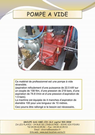 POMPE A VIDE




Ce matériel de professionnel est une pompe à vide
réversible.
(aspiration refoulement d’une puissance de 22.5 kW sur
un couple de 158 Nm, d’une pression de 218 bars, d’une
aspiration de 74.8 l/min et d’une pression d’aspiration de
1.5 bars).
La machine est équipée de 4 manches d’aspiration de
diamètre 100 pour une longueur de 10 mètres.
Ceci pourra être rallongé si le besoin est nécessaire.




       GROUPE SAS HME-CIV-SLV capital 500.000€
ZA LES PLAYES – 24 RUE DE L’INDUSTRIE – 83140 SIX-FOURS
          Tél 04.94.10.95.50 – Fax : 04.94.10.95.53
                 Email : slvoirie@wanadoo.fr
            Site web : www.sud-location-voirie.fr
 