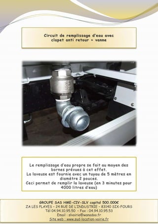 Circuit de remplissage d’eau avec
             clapet anti retour + vanne




 Le remplissage d’eau propre se fait au moyen des
            bornes prévues à cet effet.
La laveuse est fournie avec un tuyau de 5 mètres en
                 diamètre 2 pouces.
Ceci permet de remplir la laveuse (en 3 minutes pour
                 4000 litres d’eau)



       GROUPE SAS HME-CIV-SLV capital 500.000€
ZA LES PLAYES – 24 RUE DE L’INDUSTRIE – 83140 SIX-FOURS
          Tél 04.94.10.95.50 – Fax : 04.94.10.95.53
                 Email : slvoirie@wanadoo.fr
            Site web : www.sud-location-voirie.fr
 