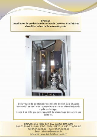 Brûleur
Installation de production d’eau chaude ( 100.000 Kcal/h) avec
            chaudière industrielle autonettoyante




    Le laveuse de conteneur disposera de son eau chaude
   entre 60° et 120° dès la première mise en circulation du
                        cycle de lavage.
  Grâce à sa très grande capacité de chauffage installée sur
                            celle-ci.



          GROUPE SAS HME-CIV-SLV capital 500.000€
   ZA LES PLAYES – 24 RUE DE L’INDUSTRIE – 83140 SIX-FOURS
             Tél 04.94.10.95.50 – Fax : 04.94.10.95.53
                    Email : slvoirie@wanadoo.fr
               Site web : www.sud-location-voirie.fr
 