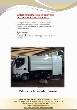 Système automatique de la laveuse
    de conteneur (voir schéma 1/)

    Ce programme nous donnera la facilité de la gestion
    complète des cycles de lavages et nous donnera les
    autorisations en manuel lors des dysfonctionnements du
    cycle automatique.

    Il nous permettra :
    1/ l’arrêt de cycle
    2/ l’éjection du conteneur intérieur pour remise en état du
    container




                                    Photo non contractuelle




        Fabrication laveuse de conteneur

       GROUPE SAS HME-CIV-SLV capital 500.000€
ZA LES PLAYES – 24 RUE DE L’INDUSTRIE – 83140 SIX-FOURS
          Tél 04.94.10.95.50 – Fax : 04.94.10.95.53
                 Email : slvoirie@wanadoo.fr
            Site web : www.sud-location-voirie.fr
 