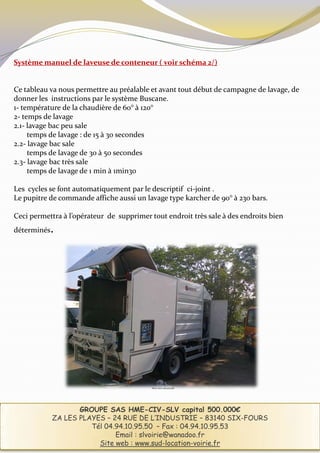 Système manuel de laveuse de conteneur ( voir schéma 2/)


Ce tableau va nous permettre au préalable et avant tout début de campagne de lavage, de
donner les instructions par le système Buscane.
1- température de la chaudière de 60° à 120°
2- temps de lavage
2.1- lavage bac peu sale
     temps de lavage : de 15 à 30 secondes
2.2- lavage bac sale
     temps de lavage de 30 à 50 secondes
2.3- lavage bac très sale
     temps de lavage de 1 min à 1min30

Les cycles se font automatiquement par le descriptif ci-joint .
Le pupitre de commande affiche aussi un lavage type karcher de 90° à 230 bars.

Ceci permettra à l’opérateur de supprimer tout endroit très sale à des endroits bien
déterminés .




                                           Photo non contractuelle




                    GROUPE SAS HME-CIV-SLV capital 500.000€
             ZA LES PLAYES – 24 RUE DE L’INDUSTRIE – 83140 SIX-FOURS
                       Tél 04.94.10.95.50 – Fax : 04.94.10.95.53
                              Email : slvoirie@wanadoo.fr
                         Site web : www.sud-location-voirie.fr
 