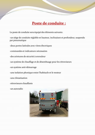 Poste de conduite :

Le poste de conduite sera équipé des éléments suivants:

-un siège de conduite réglable en hauteur, inclinaison et profondeur, suspendu
par pneumatique

-deux portes latérales avec vitres électriques

-commandes et indicateurs nécessaires

-des ceintures de sécurité à enrouleur

-un système de chauffage et de désembuage pour les rétroviseurs

-un système anti-démarrage

-une isolation phonique entre l’habitacle et le moteur

-une climatisation

-rétroviseurs chauffants

-un autoradio
 