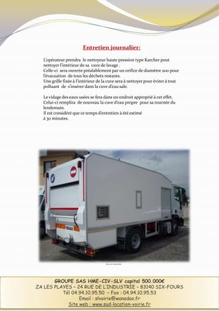 Entretien journalier:

  L’opérateur prendra le nettoyeur haute pression type Karcher pout
  nettoyer l’intérieur de sa cuve de lavage .
  Celle-ci sera ouverte préalablement par un orifice de diamètre 200 pour
  l’évacuation de tous les déchets restants.
  Une grille fixée à l’intérieur de la cuve sera à nettoyer pour éviter à tout
  polluant de s’insérer dans la cuve d’eau sale.

  Le vidage des eaux usées se fera dans un endroit approprié à cet effet.
  Celui-ci remplira de nouveau la cuve d’eau propre pour sa tournée du
  lendemain.
  Il est considéré que ce temps d’entretien à été estimé
  à 30 minutes.




                                     Photo non contractuelle




       GROUPE SAS HME-CIV-SLV capital 500.000€
ZA LES PLAYES – 24 RUE DE L’INDUSTRIE – 83140 SIX-FOURS
          Tél 04.94.10.95.50 – Fax : 04.94.10.95.53
                 Email : slvoirie@wanadoo.fr
            Site web : www.sud-location-voirie.fr
 