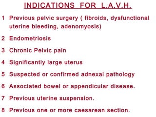 INDICATIONS FOR L.A.V.H.
1 Previous pelvic surgery ( fibroids, dysfunctional
uterine bleeding, adenomyosis)
2 Endometriosis
3 Chronic Pelvic pain
4 Significantly large uterus
5 Suspected or confirmed adnexal pathology
6 Associated bowel or appendicular disease.
7 Previous uterine suspension.
8 Previous one or more caesarean section.
 