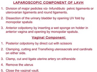 LAPAROSCOPIC COMPONENT OF LAVH
1. Division of major pedicles viz- Infundibulo pelvic ligaments or
uterovarian ligaments and round ligaments.
2. Dissection of the urinary bladder by opening UV fold by
monopolar spatula
3. Anterior colpotomy by inserting a wet sponge on holder in
anterior vagina and opening by monopolar spatula.
Vaginal Component:
1. Posterior colpotomy by direct cut with scissors
2. Clamping, cutting and Transfixing uterosacrals and cardinals
on either side.
3. Clamp, cut and ligate uterine artery on eitherside
4. Remove the uterus
5. Close the vaginal vault.
 