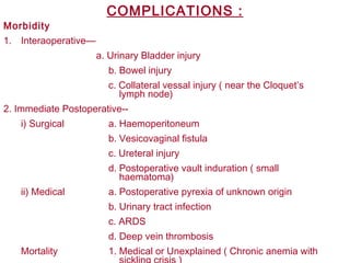 COMPLICATIONS :
Morbidity
1. Interaoperative—
a. Urinary Bladder injury
b. Bowel injury
c. Collateral vessal injury ( near the Cloquet’s
lymph node)
2. Immediate Postoperative--
i) Surgical a. Haemoperitoneum
b. Vesicovaginal fistula
c. Ureteral injury
d. Postoperative vault induration ( small
haematoma)
ii) Medical a. Postoperative pyrexia of unknown origin
b. Urinary tract infection
c. ARDS
d. Deep vein thrombosis
Mortality 1. Medical or Unexplained ( Chronic anemia with
 