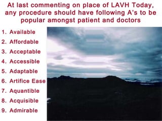 At last commenting on place of LAVH Today,
any procedure should have following A’s to be
popular amongst patient and doctors
1. Available
2. Affordable
3. Acceptable
4. Accessible
5. Adaptable
6. Artifice Ease
7. Aquantible
8. Acquisible
9. Admirable
 