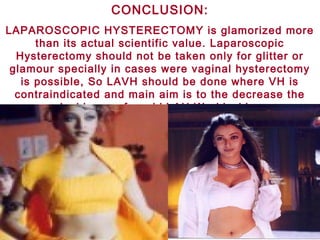 CONCLUSION:
LAPAROSCOPIC HYSTERECTOMY is glamorized more
than its actual scientific value. Laparoscopic
Hysterectomy should not be taken only for glitter or
glamour specially in cases were vaginal hysterectomy
is possible, So LAVH should be done where VH is
contraindicated and main aim is to the decrease the
incidence of morbid AH World wide.
 