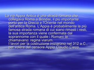 La via Appia Antica è una strada romana cheLa via Appia Antica è una strada romana che
collegava Roma a Brindisi, il più importantecollegava Roma a Brindisi, il più importante
porto per la Grecia e l'Oriente nel mondoporto per la Grecia e l'Oriente nel mondo
dell'antica Roma. L'Appia è probabilmente la piùdell'antica Roma. L'Appia è probabilmente la più
famosa strada romana di cui siano rimasti i resti,famosa strada romana di cui siano rimasti i resti,
la sua importanza viene confermata dalla sua importanza viene confermata dal
soprannome con il quale i Romani lasoprannome con il quale i Romani la
chiamavano: regina viarum.chiamavano: regina viarum.
I lavori per la costruzione iniziarono nel 312 a.C.,I lavori per la costruzione iniziarono nel 312 a.C.,
per volere del censore Appio Claudio Cieco.per volere del censore Appio Claudio Cieco.
 