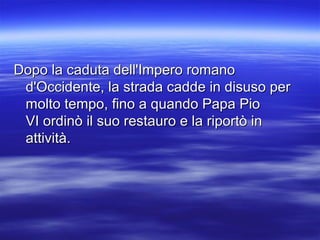 Dopo la caduta dell'Impero romanoDopo la caduta dell'Impero romano
d'Occidente, la strada cadde in disuso perd'Occidente, la strada cadde in disuso per
molto tempo, fino a quando Papa Piomolto tempo, fino a quando Papa Pio
VI ordinò il suo restauro e la riportò inVI ordinò il suo restauro e la riportò in
attività.attività.
 