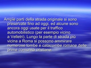 Ampie parti della strada originale si sonoAmpie parti della strada originale si sono
preservate fino ad oggi, ed alcune sonopreservate fino ad oggi, ed alcune sono
ancora oggi usate per il trafficoancora oggi usate per il traffico
automobilistico (per esempio vicinoautomobilistico (per esempio vicino
a Velletri). Lungo la parte di strada piùa Velletri). Lungo la parte di strada più
vicina a Roma si possono ammirarevicina a Roma si possono ammirare
numerose tombe e catacombe romane dellenumerose tombe e catacombe romane delle
prime comunità cristiane.prime comunità cristiane.
 