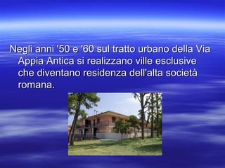 Negli anni '50 e '60 sul tratto urbano della ViaNegli anni '50 e '60 sul tratto urbano della Via
Appia Antica si realizzano ville esclusiveAppia Antica si realizzano ville esclusive
che diventano residenza dell'alta societàche diventano residenza dell'alta società
romana.romana.
 