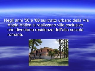 Negli anni '50 e '60 sul tratto urbano della ViaNegli anni '50 e '60 sul tratto urbano della Via
Appia Antica si realizzano ville esclusiveAppia Antica si realizzano ville esclusive
che diventano residenza dell'alta societàche diventano residenza dell'alta società
romana.romana.
 