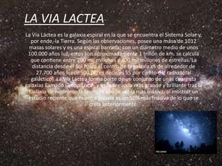 LA VIA LACTEA
La Vía Láctea es la galaxia espiral en la que se encuentra el Sistema Solar y,
  por ende, la Tierra. Según las observaciones, posee una masa de 1012
  masas solares y es una espiral barrada; con un diámetro medio de unos
 100.000 años luz, estos son aproximadamente 1 trillón de km. se calcula
  que contiene entre 200 mil millones y 400 mil millones de estrellas. La
   distancia desde el Sol hasta el centro de la galaxia es de alrededor de
     27.700 años luz (8.500 pc, es decir, el 55 por ciento del radio total
   galáctico). La Vía Láctea forma parte de un conjunto de unas cuarenta
galaxias llamado Grupo Local, y es la segunda más grande y brillante tras la
  Galaxia de Andrómeda (aunque puede ser la más masiva, al mostrar un
 estudio reciente que nuestra galaxia es un 50% más masiva de lo que se
                             creía anteriormente.
 