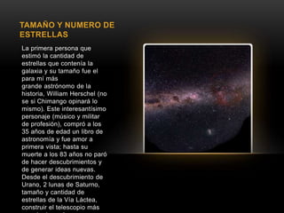 TAMAÑO Y NUMERO DE 
ESTRELLAS 
La primera persona que 
estimó la cantidad de 
estrellas que contenía la 
galaxia y su tamaño fue el 
para mí más 
grande astrónomo de la 
historia, William Herschel (no 
se si Chimango opinará lo 
mismo). Este interesantísimo 
personaje (músico y militar 
de profesión), compró a los 
35 años de edad un libro de 
astronomía y fue amor a 
primera vista; hasta su 
muerte a los 83 años no paró 
de hacer descubrimientos y 
de generar ideas nuevas. 
Desde el descubrimiento de 
Urano, 2 lunas de Saturno, 
tamaño y cantidad de 
estrellas de la Vía Láctea, 
construir el telescopio más 
grande de su época y 
 