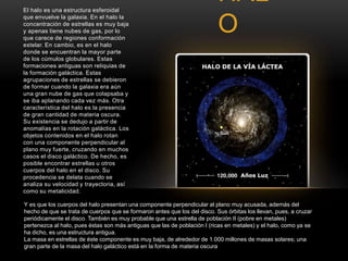 HAL 
O 
El halo es una estructura esferoidal 
que envuelve la galaxia. En el halo la 
concentración de estrellas es muy baja 
y apenas tiene nubes de gas, por lo 
que carece de regiones conformación 
estelar. En cambio, es en el halo 
donde se encuentran la mayor parte 
de los cúmulos globulares. Estas 
formaciones antiguas son reliquias de 
la formación galáctica. Estas 
agrupaciones de estrellas se debieron 
de formar cuando la galaxia era aún 
una gran nube de gas que colapsaba y 
se iba aplanando cada vez más. Otra 
característica del halo es la presencia 
de gran cantidad de materia oscura. 
Su existencia se dedujo a partir de 
anomalías en la rotación galáctica. Los 
objetos contenidos en el halo rotan 
con una componente perpendicular al 
plano muy fuerte, cruzando en muchos 
casos el disco galáctico. De hecho, es 
posible encontrar estrellas u otros 
cuerpos del halo en el disco. Su 
procedencia se delata cuando se 
analiza su velocidad y trayectoria, así 
como su metalicidad. 
Y es que los cuerpos del halo presentan una componente perpendicular al plano muy acusada, además del 
hecho de que se trata de cuerpos que se formaron antes que los del disco. Sus órbitas los llevan, pues, a cruzar 
periódicamente el disco. También es muy probable que una estrella de población II (pobre en metales) 
pertenezca al halo, pues éstas son más antiguas que las de población I (ricas en metales) y el halo, como ya se 
ha dicho, es una estructura antigua. 
La masa en estrellas de éste componente es muy baja, de alrededor de 1.000 millones de masas solares; una 
gran parte de la masa del halo galáctico está en la forma de materia oscura 
 