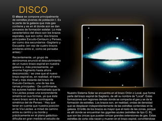 DISCO 
El disco se compone principalmente 
de estrellas jóvenes de población I. Es 
la parte de la galaxia que más gas 
contiene y es en él donde aún se dan 
procesos de formación estelar. Lo más 
característico del disco son los brazos 
espirales, que son ocho: dos brazos 
principales Escudo-Centauro y Perseo, 
así como dos secundarios -Sagitario y 
Escuadra- (en vez de cuatro brazos 
similares entre sí, como se pensaba 
antes).4 
Recientemente, un grupo de 
astrónomos anunció el descubrimiento 
de un nuevo brazo espiral en nuestra 
galaxia o, más precisamente, un 
enorme fragmento hasta ahora 
desconocido;5 se cree que el nuevo 
brazo espiral es, en realidad, el tramo 
final y más distante del brazo de 
Escudo-Centauro, una de las dos 
ramas principales.6 De confirmarse, 
los autores habrán demostrado que la 
Vía Láctea posee una sorprendente 
simetría en sus formas, ya que éste 
nuevo brazo sería la contraparte 
simétrica del de Perseo.7 Hay que 
tener en cuenta que nuestra posición 
en la Vía Láctea -a mitad de camino 
entre su centro y su borde y 
prácticamente en el plano galáctico-dificulta 
en gran medida el estudio de 
la estructura espiral de nuestra 
Nuestro Sistema Solar se encuentra en el brazo Orión o Local, que forma 
parte del brazo espiral de Sagitario, de allí su nombre de "Local". Estas 
formaciones son regiones densas donde se compacta el gas y se da la 
formación de estrellas. Los brazos son, en realidad, ondas de densidad 
que se desplazan independientemente de las estrellas contenidas en la 
galaxia. El brillo de los brazos es mayor que el resto de las zonas, porque 
es allí donde se encuentran las gigantes azules (estrellas de tipo O, B), 
que son las únicas que pueden ionizar grandes extensiones de gas. Estas 
estrellas de corta vida nacen y mueren en el brazo espiral, convirtiéndose 
así en excelentes marcadores de su posición. 
 