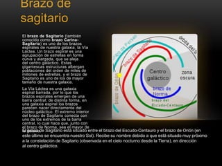Brazo de 
sagitario 
El brazo de Sagitario (también 
conocido como brazo Carina- 
Sagitario) es uno de los brazos 
espirales de nuestra galaxia, la Vía 
Láctea. Un brazo espiral es una 
agrupación de estrellas en forma 
curva y alargada, que se aleja 
del centro galáctico. Estas 
gigantescas estructuras albergan 
poblaciones del orden de miles de 
millones de estrellas, y el brazo de 
Sagitario es uno de los de mayor 
tamaño de nuestra galaxia. 
La Vía Láctea es una galaxia 
espiral barrada, por lo que los 
brazos espirales emergen de una 
barra central; de distinta forma, en 
una galaxia espiral los brazos 
parecen nacer directamente del 
núcleo galáctico. El extremo interior 
del brazo de Sagitario conecta con 
uno de los extremos de la barra 
central, lo cual hace que, junto con 
el brazo de Norma, sea el mayor de 
lEal gbaralazxoia d.e Sagitario está situado entre el brazo del Escudo-Centauro y el brazo de Orión (en 
este último se encuentra nuestro Sol). Recibe su nombre debido a que está situado muy próximo 
a la constelación de Sagitario (observada en el cielo nocturno desde la Tierra), en dirección 
al centro galáctico. 
