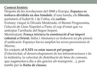Context històric
Després de les revolucions del 1848 a Europa, Espanya es
trobava dividida en dos bàndols: d’una banda, els liberals,
partidaris d’Isabel II, i de l’altra, els carlins.
Fortuny visqué la Dècada Moderada, el Bienni Progressista,
l’elecció de Lluís Napoleó a París, el cop d’estat que va
anticipar l’arribada del Segon Imperi.
Mentrestant, França iniciava la construcció d’un imperi
colonial a Orient. Itàlia i Alemanya es trobaven en ple procés
d’unificació. Espanya havia ampliat les seves possessions al
Marroc.
En conjunt, el S.XIX va estar marcat pel progrés
(l’electricitat, el desenvolupament de les infraestructures i de
la indústria, la velocitat de distribució de béns de consum,
que augmentava dia a dia gràcies als transports…), però
també per la lluita de classes.
 