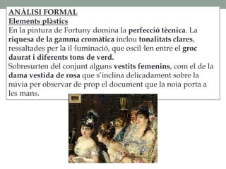 ANÀLISI FORMAL
Elements plàstics
En la pintura de Fortuny domina la perfecció tècnica. La
riquesa de la gamma cromàtica inclou tonalitats clares,
ressaltades per la il·luminació, que oscil·len entre el groc
daurat i diferents tons de verd.
Sobresurten del conjunt alguns vestits femenins, com el de la
dama vestida de rosa que s’inclina delicadament sobre la
núvia per observar de prop el document que la noia porta a
les mans.
 