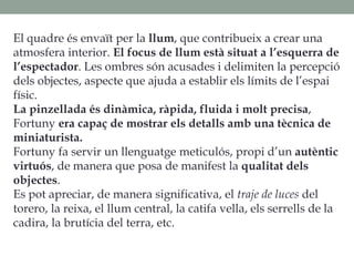 El quadre és envaït per la llum, que contribueix a crear una
atmosfera interior. El focus de llum està situat a l’esquerra de
l’espectador. Les ombres són acusades i delimiten la percepció
dels objectes, aspecte que ajuda a establir els límits de l’espai
físic.
La pinzellada és dinàmica, ràpida, fluida i molt precisa,
Fortuny era capaç de mostrar els detalls amb una tècnica de
miniaturista.
Fortuny fa servir un llenguatge meticulós, propi d’un autèntic
virtuós, de manera que posa de manifest la qualitat dels
objectes.
Es pot apreciar, de manera significativa, el traje de luces del
torero, la reixa, el llum central, la catifa vella, els serrells de la
cadira, la brutícia del terra, etc.
 