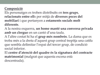Composició
Els personatges es troben distribuïts en tres grups,
relacionats entre ells per mitjà de diverses peces del
mobiliari i que pertanyen a estaments socials molt
diferents.
A la nostra esquerra, un home manté una conversa privada
amb un clergue en un cantó d’una taula.
A l’altre costat hi ha el grup més nombrós. La dama que es
troba més a la dreta d’aquest grup central trepitja una catifa
que sembla delimitar l’espai del tercer grup, de condició
social inferior.
El centre d’atenció del quadre és la signatura del contracte
matrimonial (malgrat que aquesta escena està
descentrada).
 