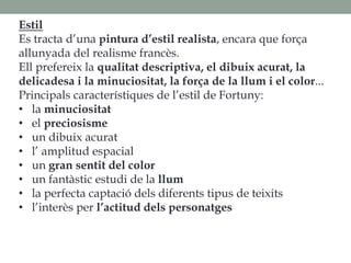 Estil
Es tracta d’una pintura d’estil realista, encara que força
allunyada del realisme francès.
Ell prefereix la qualitat descriptiva, el dibuix acurat, la
delicadesa i la minuciositat, la força de la llum i el color...
Principals característiques de l’estil de Fortuny:
• la minuciositat
• el preciosisme
• un dibuix acurat
• l’ amplitud espacial
• un gran sentit del color
• un fantàstic estudi de la llum
• la perfecta captació dels diferents tipus de teixits
• l’interès per l’actitud dels personatges
 