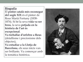 Biografia
El pintor català més reconegut
del segle XIX és el pintor de
Reus Marià Fortuny (1838-
1874). Si bé la seva vida va ser
breu, la seva petjada en la
història de l’art és
excepcional.
Va treballar d’orfebre a Reus
(detallisme i preciosisme dels
objectes).
Va estudiar a la Llotja de
Barcelona, els seus inicis van
ser brillants. Va començar amb
la temàtica històrica.
 