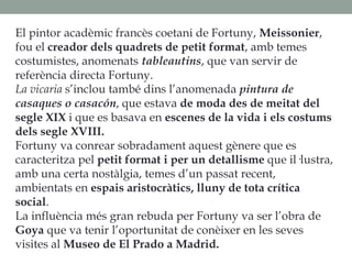 El pintor acadèmic francès coetani de Fortuny, Meissonier,
fou el creador dels quadrets de petit format, amb temes
costumistes, anomenats tableautins, que van servir de
referència directa Fortuny.
La vicaria s’inclou també dins l’anomenada pintura de
casaques o casacón, que estava de moda des de meitat del
segle XIX i que es basava en escenes de la vida i els costums
dels segle XVIII.
Fortuny va conrear sobradament aquest gènere que es
caracteritza pel petit format i per un detallisme que il·lustra,
amb una certa nostàlgia, temes d’un passat recent,
ambientats en espais aristocràtics, lluny de tota crítica
social.
La influència més gran rebuda per Fortuny va ser l’obra de
Goya que va tenir l’oportunitat de conèixer en les seves
visites al Museo de El Prado a Madrid.
 